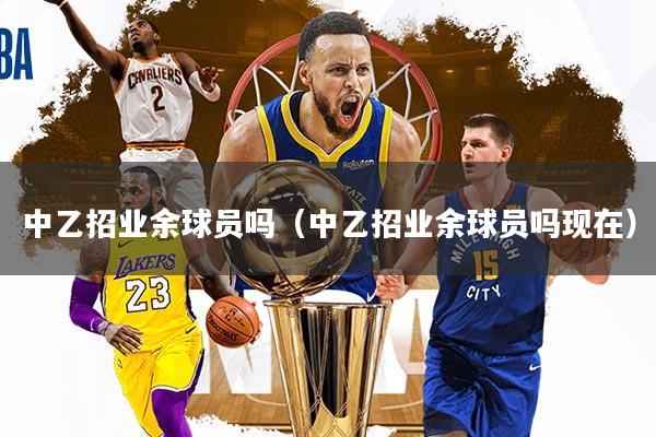 中乙招业余球员吗（中乙招业余球员吗现在）