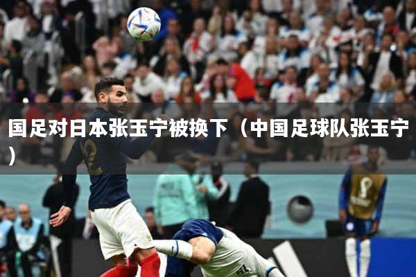 国足对日本张玉宁被换下（中国足球队张玉宁）