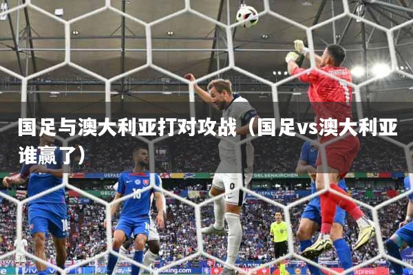 国足与澳大利亚打对攻战（国足vs澳大利亚谁赢了）