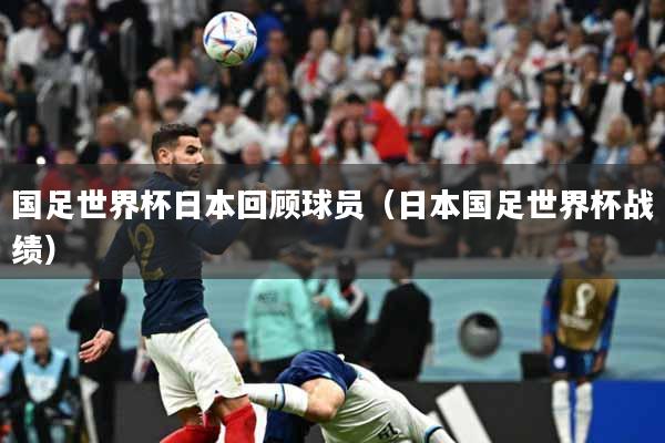 国足世界杯日本回顾球员（日本国足世界杯战绩）